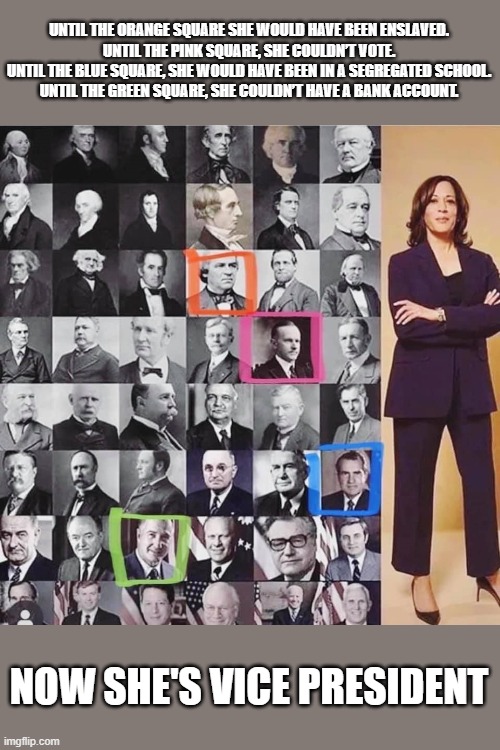 Now she's VP | UNTIL THE ORANGE SQUARE SHE WOULD HAVE BEEN ENSLAVED.
UNTIL THE PINK SQUARE, SHE COULDN’T VOTE.
UNTIL THE BLUE SQUARE, SHE WOULD HAVE BEEN IN A SEGREGATED SCHOOL.
UNTIL THE GREEN SQUARE, SHE COULDN’T HAVE A BANK ACCOUNT. NOW SHE'S VICE PRESIDENT | image tagged in kamala harris,strong women | made w/ Imgflip meme maker