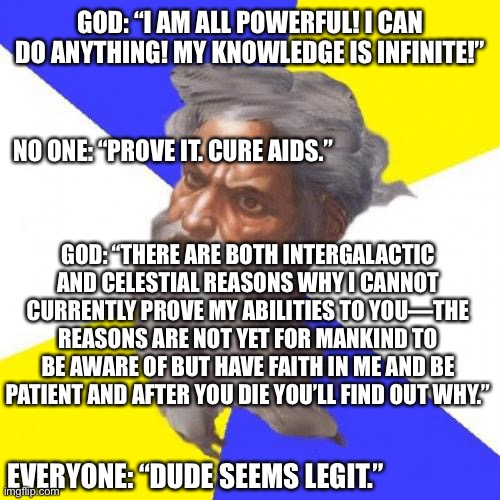 Dude seems legit |  GOD: “I AM ALL POWERFUL! I CAN DO ANYTHING! MY KNOWLEDGE IS INFINITE!”; NO ONE: “PROVE IT. CURE AIDS.”; GOD: “THERE ARE BOTH INTERGALACTIC AND CELESTIAL REASONS WHY I CANNOT CURRENTLY PROVE MY ABILITIES TO YOU—THE REASONS ARE NOT YET FOR MANKIND TO BE AWARE OF BUT HAVE FAITH IN ME AND BE PATIENT AND AFTER YOU DIE YOU’LL FIND OUT WHY.”; EVERYONE: “DUDE SEEMS LEGIT.” | image tagged in memes,advice god | made w/ Imgflip meme maker