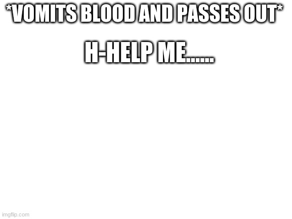 Help me please.....I am in pain T-T |  *VOMITS BLOOD AND PASSES OUT*; H-HELP ME...... | image tagged in blank white template | made w/ Imgflip meme maker