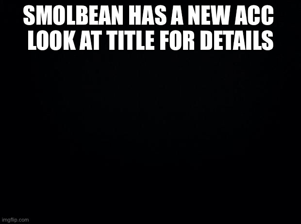 https://imgflip.com/user/SmolBeanTheDrizzile pls dont bully him i just wanted to provide info | SMOLBEAN HAS A NEW ACC 
LOOK AT TITLE FOR DETAILS | image tagged in black background,pls dont bully him | made w/ Imgflip meme maker