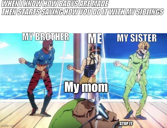 Jojo's Bizarre Torture | WHEN I KNOW HOW BABYS ARE MADE
THEN STARTS SAYING HOW YOU DO IT WITH MY SIBLINGS; MY SISTER; ME; MY BROTHER; My mom; STOP IT | image tagged in jojo's bizarre torture | made w/ Imgflip meme maker