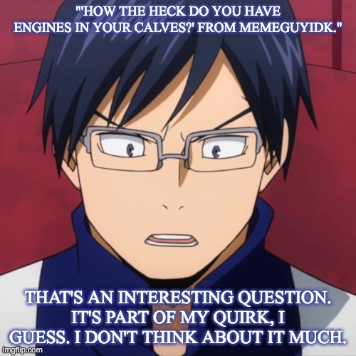 "'HOW THE HECK DO YOU HAVE ENGINES IN YOUR CALVES?' FROM MEMEGUYIDK."; THAT'S AN INTERESTING QUESTION.
IT'S PART OF MY QUIRK, I GUESS. I DON'T THINK ABOUT IT MUCH. | made w/ Imgflip meme maker