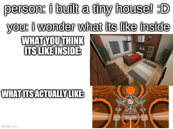 what | you: i wonder what its like inside; person: i built a tiny house! :D; WHAT YOU THINK ITS LIKE INSIDE:; WHAT ITS ACTUALLY LIKE: | image tagged in blank white template | made w/ Imgflip meme maker