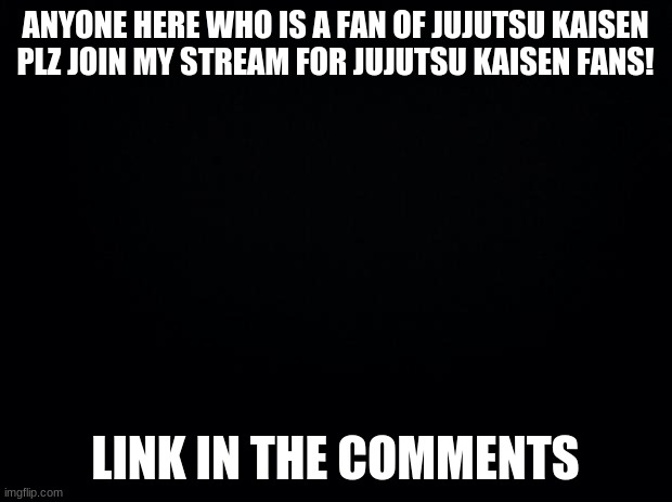 https://imgflip.com/m/Jujutsu_Kaisen_Fans | ANYONE HERE WHO IS A FAN OF JUJUTSU KAISEN PLZ JOIN MY STREAM FOR JUJUTSU KAISEN FANS! LINK IN THE COMMENTS | image tagged in black background,jujustu kaisen | made w/ Imgflip meme maker