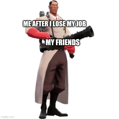 ME AFTER I LOSE MY JOB; MY FRIENDS | image tagged in the medic tf2 | made w/ Imgflip meme maker