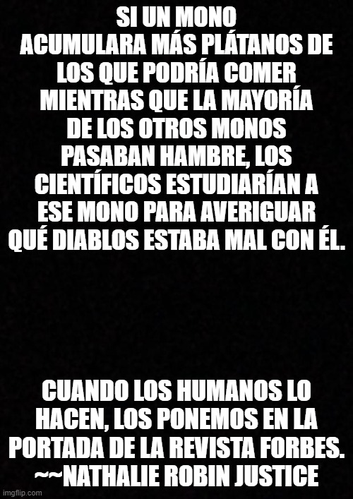 Blank  | SI UN MONO ACUMULARA MÁS PLÁTANOS DE LOS QUE PODRÍA COMER MIENTRAS QUE LA MAYORÍA DE LOS OTROS MONOS PASABAN HAMBRE, LOS CIENTÍFICOS ESTUDIARÍAN A ESE MONO PARA AVERIGUAR QUÉ DIABLOS ESTABA MAL CON ÉL. CUANDO LOS HUMANOS LO HACEN, LOS PONEMOS EN LA PORTADA DE LA REVISTA FORBES.
~~NATHALIE ROBIN JUSTICE | image tagged in blank | made w/ Imgflip meme maker