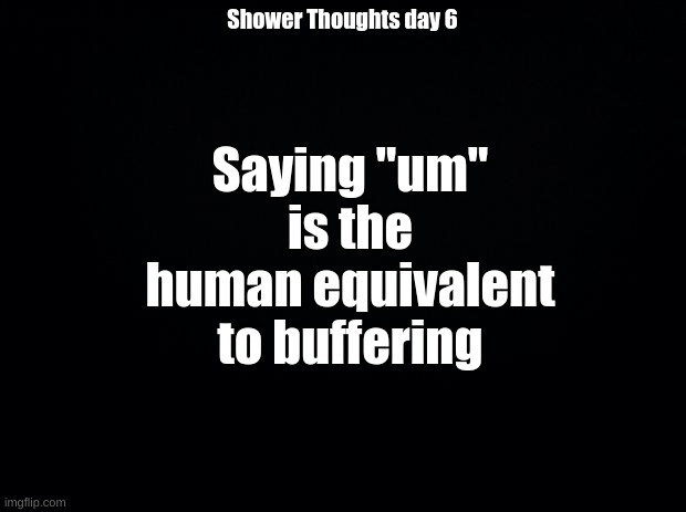 Black background | Saying "um" is the human equivalent to buffering; Shower Thoughts day 6 | image tagged in black background | made w/ Imgflip meme maker