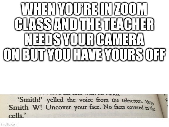 Yes it’s from 1984 and yes it happened to me today | WHEN YOU’RE IN ZOOM CLASS AND THE TEACHER NEEDS YOUR CAMERA ON BUT YOU HAVE YOURS OFF | image tagged in blank white template,1984,online school,i had a test today,they monitored our screens,and made us have cameras on | made w/ Imgflip meme maker