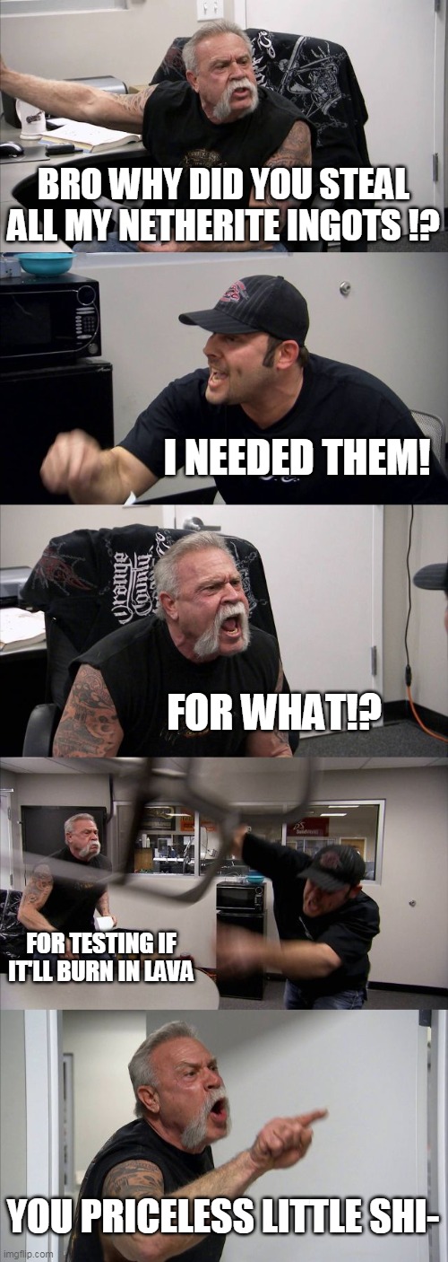 minecraft meme | BRO WHY DID YOU STEAL ALL MY NETHERITE INGOTS !? I NEEDED THEM! FOR WHAT!? FOR TESTING IF IT'LL BURN IN LAVA; YOU PRICELESS LITTLE SHI- | image tagged in memes,american chopper argument | made w/ Imgflip meme maker