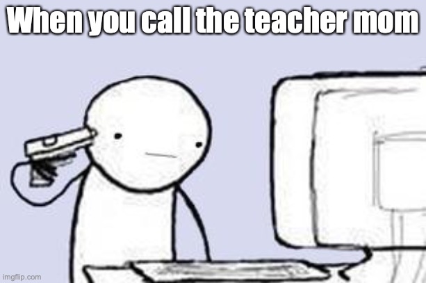 Computer Suicide | When you call the teacher mom | image tagged in computer suicide | made w/ Imgflip meme maker