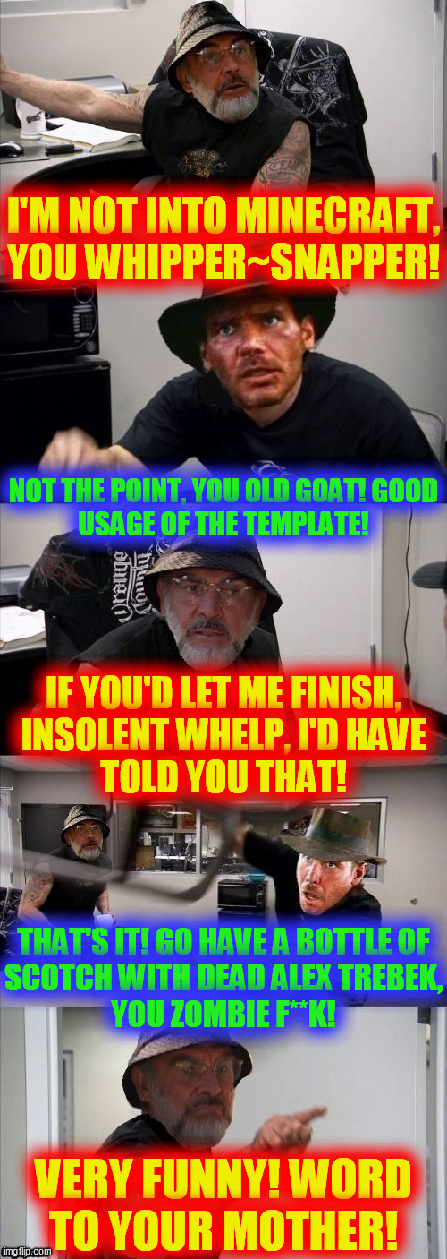 American Chopper Argument Indiana Jones Style Template | I'M NOT INTO MINECRAFT,
YOU WHIPPER~SNAPPER! NOT THE POINT, YOU OLD GOAT! GOOD
USAGE OF THE TEMPLATE! IF YOU'D LET ME FINISH,
INSOLENT WHELP | image tagged in american chopper argument indiana jones style template | made w/ Imgflip meme maker