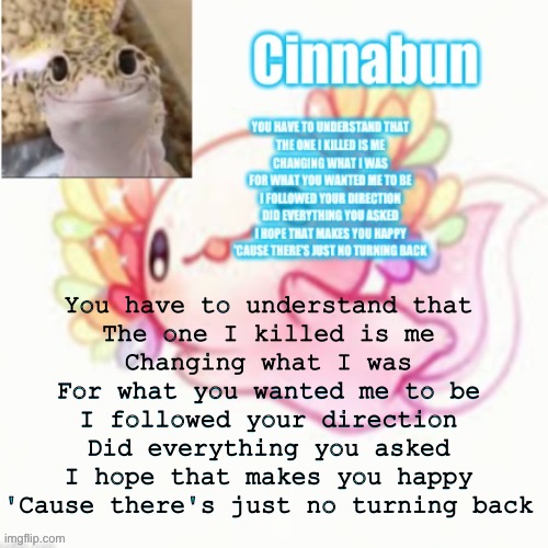 T a g l i n e | You have to understand that
The one I killed is me
Changing what I was
For what you wanted me to be
I followed your direction
Did everything you asked
I hope that makes you happy
'Cause there's just no turning back | made w/ Imgflip meme maker