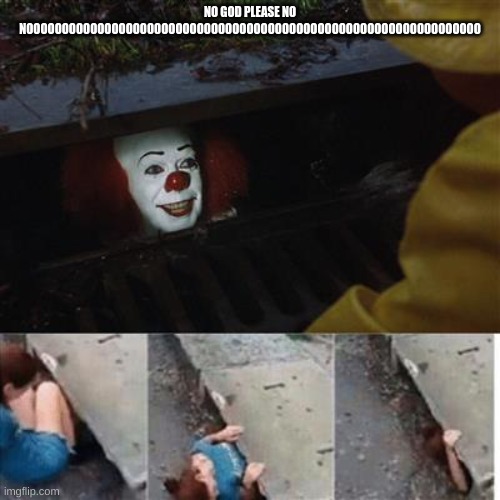 pennywise in sewer | NO GOD PLEASE NO NOOOOOOOOOOOOOOOOOOOOOOOOOOOOOOOOOOOOOOOOOOOOOOOOOOOOOOOOOOOOOOOO | image tagged in pennywise in sewer | made w/ Imgflip meme maker