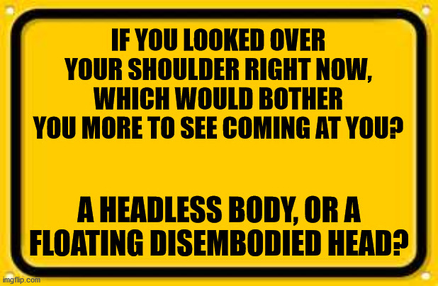 Blank Yellow Sign | IF YOU LOOKED OVER YOUR SHOULDER RIGHT NOW, WHICH WOULD BOTHER YOU MORE TO SEE COMING AT YOU? A HEADLESS BODY, OR A FLOATING DISEMBODIED HEAD? | image tagged in blank yellow sign,random question,scary stories,decapitation | made w/ Imgflip meme maker