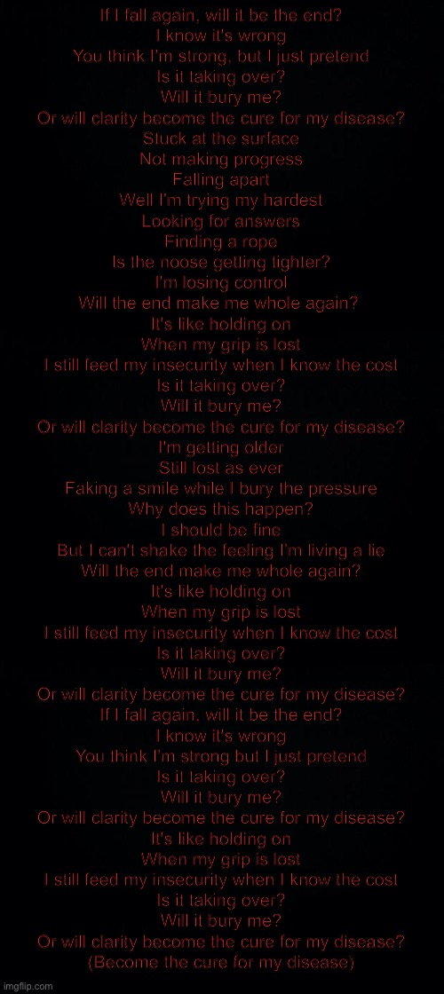 ??? -kill me | If I fall again, will it be the end?
I know it's wrong
You think I'm strong, but I just pretend
Is it taking over?
Will it bury me?
Or will clarity become the cure for my disease?

Stuck at the surface
Not making progress
Falling apart
Well I'm trying my hardest
Looking for answers
Finding a rope
Is the noose getting tighter?
I'm losing control

Will the end make me whole again? 

It's like holding on
When my grip is lost
I still feed my insecurity when I know the cost
Is it taking over?
Will it bury me?
Or will clarity become the cure for my disease?

I'm getting older
Still lost as ever
Faking a smile while I bury the pressure
Why does this happen?
I should be fine
But I can't shake the feeling I'm living a lie

Will the end make me whole again?

It's like holding on
When my grip is lost
I still feed my insecurity when I know the cost
Is it taking over?
Will it bury me?
Or will clarity become the cure for my disease?

If I fall again, will it be the end?
I know it's wrong
You think I'm strong but I just pretend
Is it taking over?
Will it bury me?
Or will clarity become the cure for my disease?

It's like holding on
When my grip is lost
I still feed my insecurity when I know the cost
Is it taking over?
Will it bury me?
Or will clarity become the cure for my disease?
(Become the cure for my disease) | image tagged in black background,disease by beartooth | made w/ Imgflip meme maker
