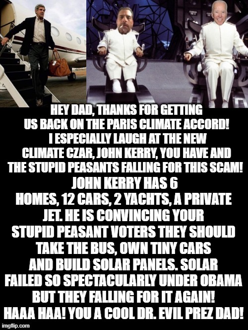 You a Cool Dr. Evil Prez Dad! | HEY DAD, THANKS FOR GETTING US BACK ON THE PARIS CLIMATE ACCORD!  I ESPECIALLY LAUGH AT THE NEW CLIMATE CZAR, JOHN KERRY, YOU HAVE AND THE STUPID PEASANTS FALLING FOR THIS SCAM! JOHN KERRY HAS 6 HOMES, 12 CARS, 2 YACHTS, A PRIVATE JET. HE IS CONVINCING YOUR STUPID PEASANT VOTERS THEY SHOULD TAKE THE BUS, OWN TINY CARS AND BUILD SOLAR PANELS. SOLAR FAILED SO SPECTACULARLY UNDER OBAMA BUT THEY FALLING FOR IT AGAIN! HAAA HAA! YOU A COOL DR. EVIL PREZ DAD! | image tagged in stupid liberals,biden | made w/ Imgflip meme maker
