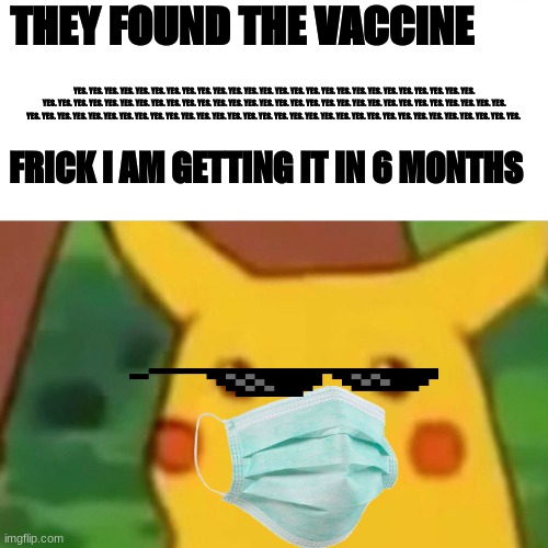 Surprised Pikachu | THEY FOUND THE VACCINE; YES. YES. YES. YES. YES. YES. YES. YES. YES. YES. YES. YES. YES. YES. YES. YES. YES. YES. YES. YES. YES. YES. YES. YES. YES. YES. YES. YES. YES. YES. YES. YES. YES. YES. YES. YES. YES. YES. YES. YES. YES. YES. YES. YES. YES. YES. YES. YES. YES. YES. YES. YES. YES. YES. YES. YES. YES. YES. YES. YES. YES. YES. YES. YES. YES. YES. YES. YES. YES. YES. YES. YES. YES. YES. YES. YES. YES. YES. YES. YES. YES. YES. YES. YES. YES. YES. YES. YES. FRICK I AM GETTING IT IN 6 MONTHS | image tagged in memes,surprised pikachu | made w/ Imgflip meme maker