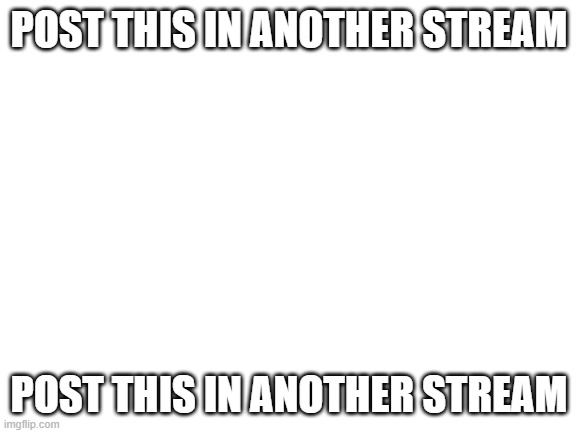 Based off of something I saw in Discord | POST THIS IN ANOTHER STREAM; POST THIS IN ANOTHER STREAM | image tagged in blank white template | made w/ Imgflip meme maker
