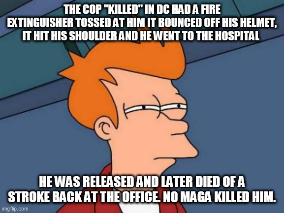 Futurama Fry Meme | THE COP "KILLED" IN DC HAD A FIRE EXTINGUISHER TOSSED AT HIM IT BOUNCED OFF HIS HELMET, IT HIT HIS SHOULDER AND HE WENT TO THE HOSPITAL; HE WAS RELEASED AND LATER DIED OF A STROKE BACK AT THE OFFICE. NO MAGA KILLED HIM. | image tagged in memes,futurama fry | made w/ Imgflip meme maker