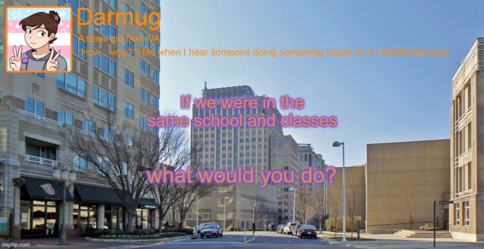 Darmug's announcement template | If we were in the same school and classes; what would you do? | image tagged in darmug's announcement template | made w/ Imgflip meme maker