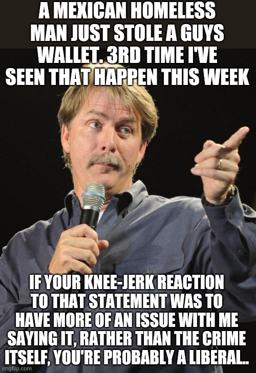 Jeff Foxworthy | A MEXICAN HOMELESS MAN JUST STOLE A GUYS WALLET. 3RD TIME I'VE SEEN THAT HAPPEN THIS WEEK; IF YOUR KNEE-JERK REACTION TO THAT STATEMENT WAS TO HAVE MORE OF AN ISSUE WITH ME SAYING IT, RATHER THAN THE CRIME ITSELF, YOU'RE PROBABLY A LIBERAL.. | image tagged in jeff foxworthy | made w/ Imgflip meme maker