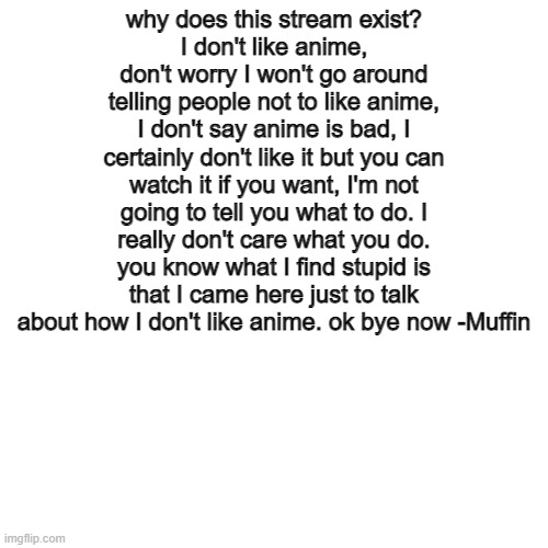 uh, hi | why does this stream exist?
I don't like anime, don't worry I won't go around telling people not to like anime, I don't say anime is bad, I certainly don't like it but you can watch it if you want, I'm not going to tell you what to do. I really don't care what you do. you know what I find stupid is that I came here just to talk about how I don't like anime. ok bye now -Muffin | made w/ Imgflip meme maker