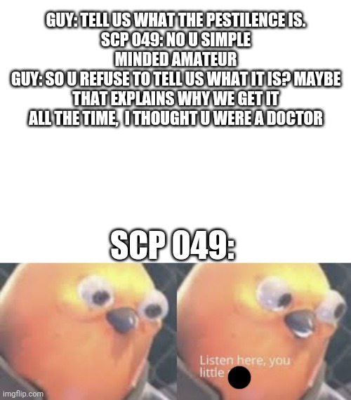 Ooooooooooooooooooooooooooooooooooooffffffffffffffffffffffffffffff | GUY: TELL US WHAT THE PESTILENCE IS.
SCP 049: NO U SIMPLE MINDED AMATEUR
GUY: SO U REFUSE TO TELL US WHAT IT IS? MAYBE THAT EXPLAINS WHY WE GET IT ALL THE TIME,  I THOUGHT U WERE A DOCTOR; SCP 049: | image tagged in blank white template,listen here you little shit bird | made w/ Imgflip meme maker