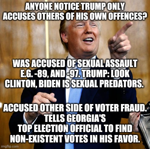 Trump | ANYONE NOTICE TRUMP ONLY ACCUSES OTHERS OF HIS OWN OFFENCES? WAS ACCUSED OF SEXUAL ASSAULT E.G. -89, AND -97. TRUMP: LOOK CLINTON, BIDEN IS SEXUAL PREDATORS. ACCUSED OTHER SIDE OF VOTER FRAUD.
TELLS GEORGIA'S TOP ELECTION OFFICIAL TO FIND NON-EXISTENT VOTES IN HIS FAVOR. | image tagged in donald trump,hillary clinton,joe biden,politics,accused,voter fraud | made w/ Imgflip meme maker