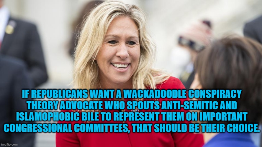 Americans Are Free To Be Any Crazy Thing They Want To Be.. | IF REPUBLICANS WANT A WACKADOODLE CONSPIRACY THEORY ADVOCATE WHO SPOUTS ANTI-SEMITIC AND ISLAMOPHOBIC BILE TO REPRESENT THEM ON IMPORTANT CONGRESSIONAL COMMITTEES, THAT SHOULD BE THEIR CHOICE. | image tagged in politics | made w/ Imgflip meme maker