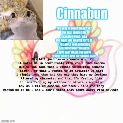 Should I just leave somewhere , if it makes me in comfortable with who I have become due to the fact that I wanted to be like someone else? , or that I wanted to be noticed? Or that I simply love them and the way they hurt my feeling Altered my character and that I’m feeling like it is affecting my actions on others , and also how do I killed someone for them , it’s who they wanted me to be , and I don’t think that there happy with me.4min | made w/ Imgflip meme maker
