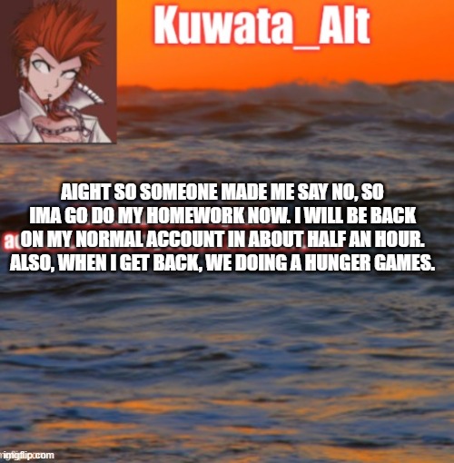 AIGHT SO SOMEONE MADE ME SAY NO, SO IMA GO DO MY HOMEWORK NOW. I WILL BE BACK ON MY NORMAL ACCOUNT IN ABOUT HALF AN HOUR. ALSO, WHEN I GET BACK, WE DOING A HUNGER GAMES. | made w/ Imgflip meme maker