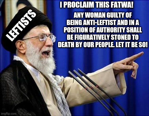 Leftists' treatment of outspoken conservative women | I PROCLAIM THIS FATWA! ANY WOMAN GUILTY OF BEING ANTI-LEFTIST AND IN A POSITION OF AUTHORITY SHALL BE FIGURATIVELY STONED TO DEATH BY OUR PEOPLE. LET IT BE SO! LEFTISTS | image tagged in ayatollah | made w/ Imgflip meme maker
