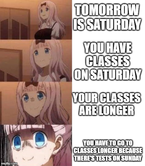 bruh | TOMORROW IS SATURDAY; YOU HAVE CLASSES ON SATURDAY; YOUR CLASSES ARE LONGER; YOU HAVE TO GO TO CLASSES LONGER BECAUSE THERE'S TESTS ON SUNDAY | image tagged in scared anime girl | made w/ Imgflip meme maker