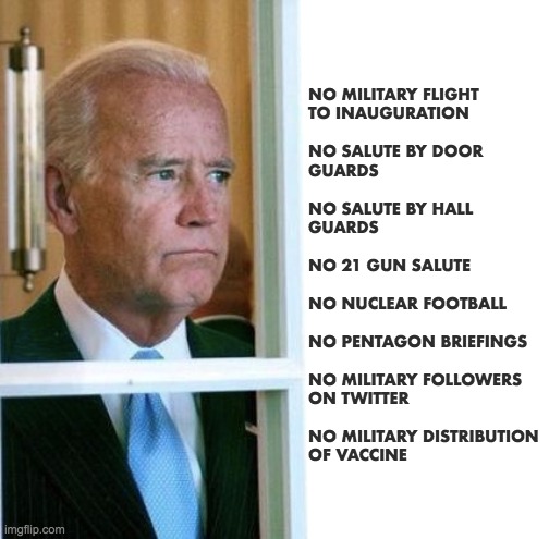 Joey Chiden faux president | NO MILITARY FLIGHT
TO INAUGURATION
 
NO SALUTE BY DOOR
GUARDS
 
NO SALUTE BY HALL
GUARDS
 
NO 21 GUN SALUTE
 
NO NUCLEAR FOOTBALL
 
NO PENTAGON BRIEFINGS
 
NO MILITARY FOLLOWERS
ON TWITTER
 
NO MILITARY DISTRIBUTION
OF VACCINE | image tagged in joe biden | made w/ Imgflip meme maker