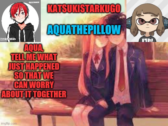 KatsukiStarkugoXAquathepillow | AQUA, TELL ME WHAT JUST HAPPENED SO THAT WE CAN WORRY ABOUT IT TOGETHER | image tagged in katsukistarkugoxaquathepillow | made w/ Imgflip meme maker
