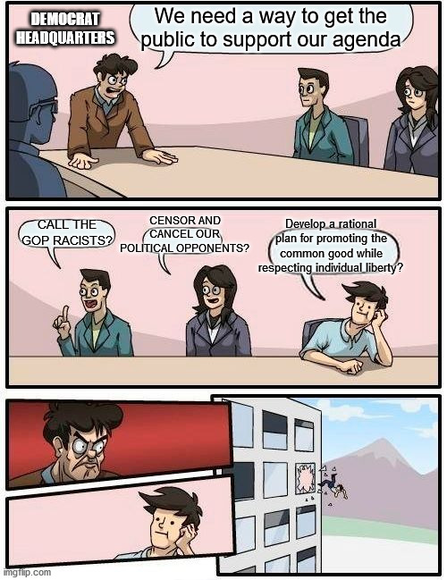 Boardroom Meeting Suggestion | DEMOCRAT HEADQUARTERS; We need a way to get the public to support our agenda; CENSOR AND CANCEL OUR POLITICAL OPPONENTS? CALL THE GOP RACISTS? Develop a rational plan for promoting the common good while respecting individual liberty? | image tagged in memes,boardroom meeting suggestion | made w/ Imgflip meme maker