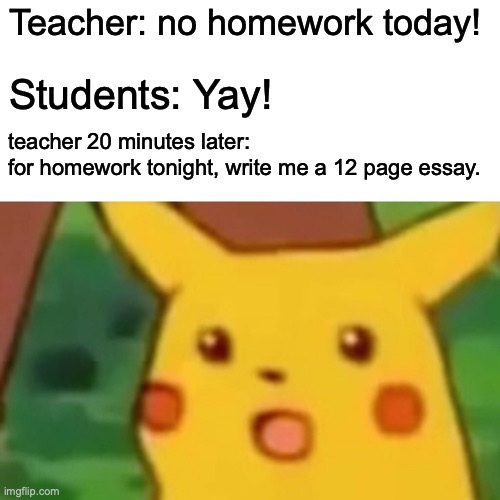 Teacher! what have you done | Teacher: no homework today! Students: Yay! teacher 20 minutes later: 
for homework tonight, write me a 12 page essay. | image tagged in memes,surprised pikachu | made w/ Imgflip meme maker