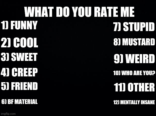 Idk I was bored | WHAT DO YOU RATE ME; 1) FUNNY; 7) STUPID; 8) MUSTARD; 2) COOL; 3) SWEET; 9) WEIRD; 4) CREEP; 10) WHO ARE YOU? 5) FRIEND; 11) OTHER; 6) BF MATERIAL; 12) MENTALLY INSANE | image tagged in black background | made w/ Imgflip meme maker
