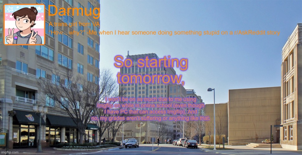 Darmug's announcement template | So starting tomorrow, I won’t be on as much due to me using Imgflip on while in online school (even though I have PC that can access Imgflip). And no, my grades aren’t suffering or anything like that. | image tagged in darmug's announcement template | made w/ Imgflip meme maker