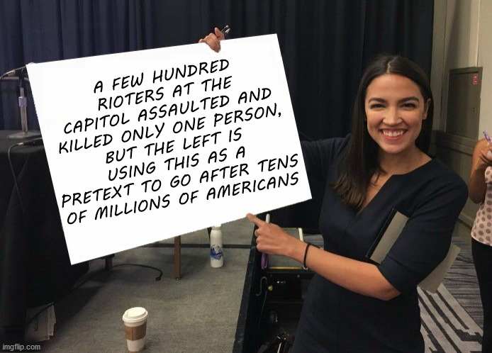 Ocasio-Cortez cardboard | A FEW HUNDRED RIOTERS AT THE CAPITOL ASSAULTED AND KILLED ONLY ONE PERSON, BUT THE LEFT IS USING THIS AS A PRETEXT TO GO AFTER TENS OF MILLIONS OF AMERICANS | image tagged in ocasio-cortez cardboard | made w/ Imgflip meme maker