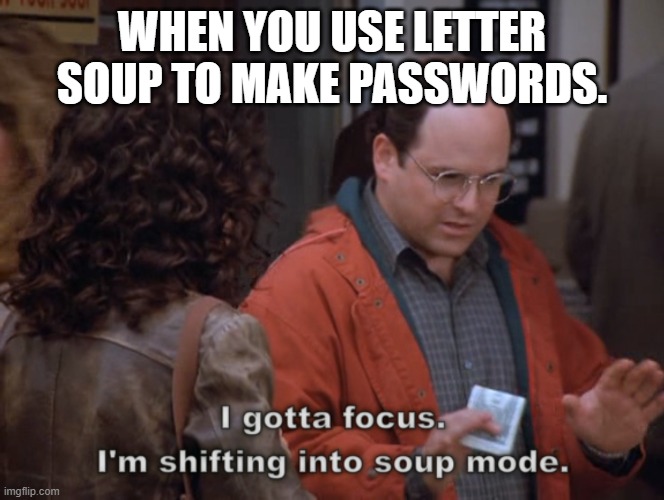 I gotta focus, I'm shifting into soup mode | WHEN YOU USE LETTER SOUP TO MAKE PASSWORDS. | image tagged in i gotta focus i'm shifting into soup mode | made w/ Imgflip meme maker