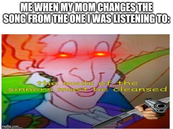Change it back pliz | ME WHEN MY MOM CHANGES THE SONG FROM THE ONE I WAS LISTENING TO: | image tagged in funny memes | made w/ Imgflip meme maker