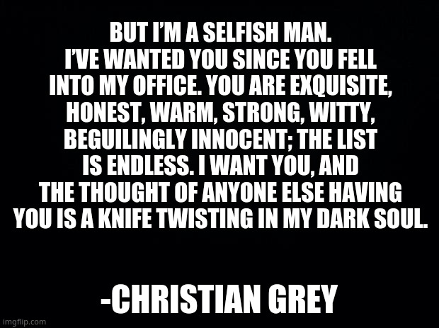 i'm a romantic person, and 50 shades of grey has me embarrassingly hooked. | BUT I’M A SELFISH MAN. I’VE WANTED YOU SINCE YOU FELL INTO MY OFFICE. YOU ARE EXQUISITE, HONEST, WARM, STRONG, WITTY, BEGUILINGLY INNOCENT; THE LIST IS ENDLESS. I WANT YOU, AND THE THOUGHT OF ANYONE ELSE HAVING YOU IS A KNIFE TWISTING IN MY DARK SOUL. -CHRISTIAN GREY | image tagged in black background | made w/ Imgflip meme maker