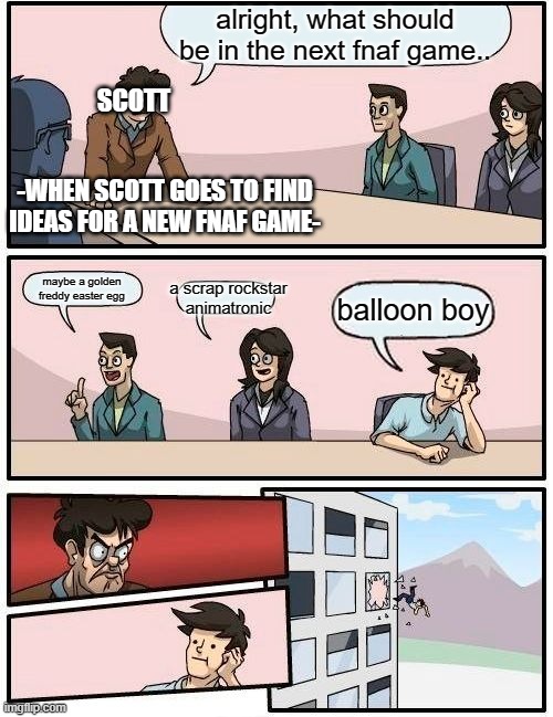 Boardroom Meeting Suggestion Meme | alright, what should be in the next fnaf game.. SCOTT; -WHEN SCOTT GOES TO FIND IDEAS FOR A NEW FNAF GAME-; a scrap rockstar animatronic; maybe a golden freddy easter egg; balloon boy | image tagged in memes,boardroom meeting suggestion | made w/ Imgflip meme maker