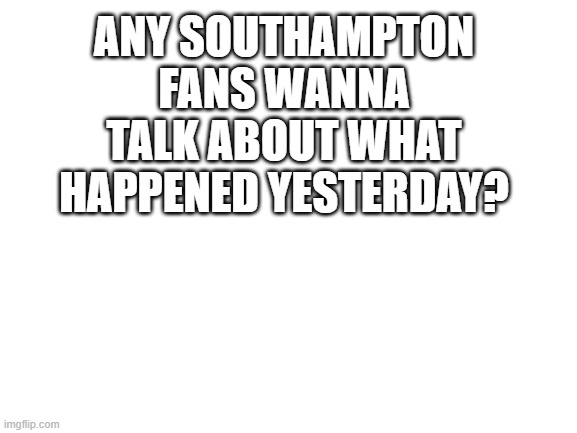 imagine | ANY SOUTHAMPTON FANS WANNA TALK ABOUT WHAT HAPPENED YESTERDAY? | image tagged in blank white template | made w/ Imgflip meme maker
