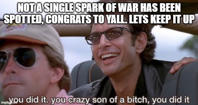 You Did It (Jurassic Park) | NOT A SINGLE SPARK OF WAR HAS BEEN SPOTTED, CONGRATS TO YALL. LETS KEEP IT UP | image tagged in you did it jurassic park | made w/ Imgflip meme maker