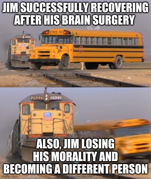 A train hitting a school bus | JIM SUCCESSFULLY RECOVERING AFTER HIS BRAIN SURGERY; ALSO, JIM LOSING HIS MORALITY AND BECOMING A DIFFERENT PERSON | image tagged in a train hitting a school bus | made w/ Imgflip meme maker