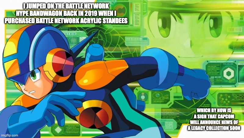 Battle Network Hype | I JUMPED ON THE BATTLE NETWORK HYPE BANDWAGON BACK IN 2019 WHEN I PURCHASED BATTLE NETWORK ACRYLIC STANDEES; WHICH BY NOW IS A SIGN THAT CAPCOM WILL ANNOUNCE NEWS OF A LEGACY COLLECTION SOON | image tagged in megaman,megaman battle network,memes | made w/ Imgflip meme maker