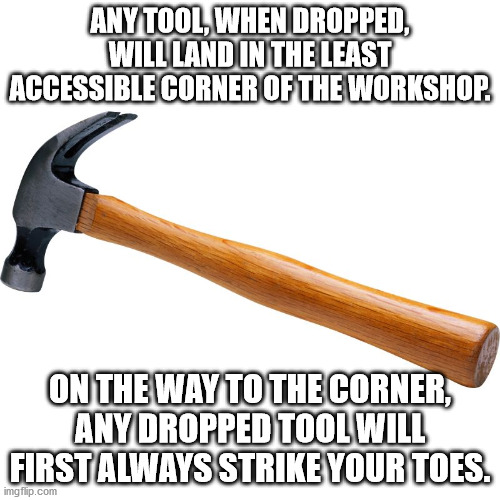 Anthony's Law of the Workshop | ANY TOOL, WHEN DROPPED, WILL LAND IN THE LEAST ACCESSIBLE CORNER OF THE WORKSHOP. ON THE WAY TO THE CORNER, ANY DROPPED TOOL WILL FIRST ALWAYS STRIKE YOUR TOES. | image tagged in hammer square,murphy's law,if anything can go wrong it will,funny,humor | made w/ Imgflip meme maker