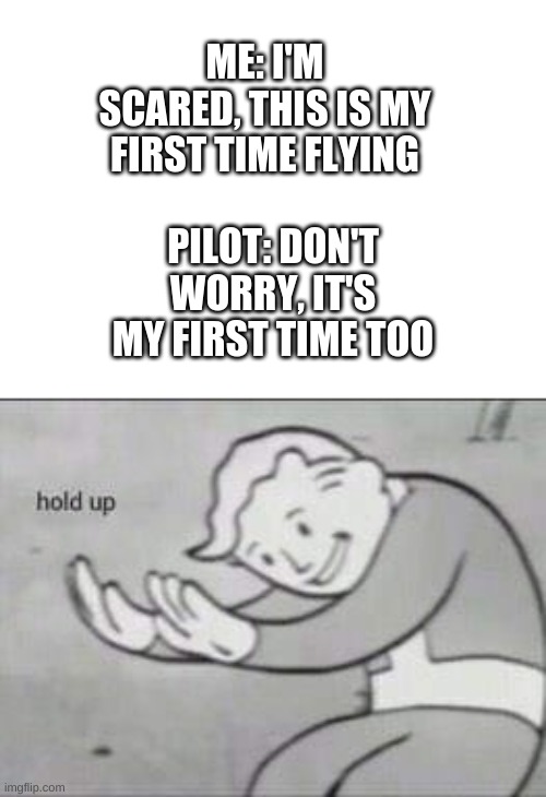 say what now | ME: I'M SCARED, THIS IS MY FIRST TIME FLYING; PILOT: DON'T WORRY, IT'S MY FIRST TIME TOO | image tagged in fallout hold up,wait what | made w/ Imgflip meme maker